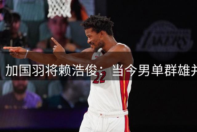 加国羽将赖浩俊：当今男单群雄并起 曾向桃田贤斗取经