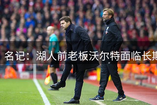 名记：湖人前老板沃尔特面临长期监禁入狱风险 资产全处于待售状态