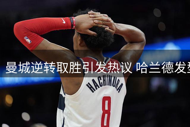 曼城逆转取胜引发热议 哈兰德发型与格伊位置调整成焦点