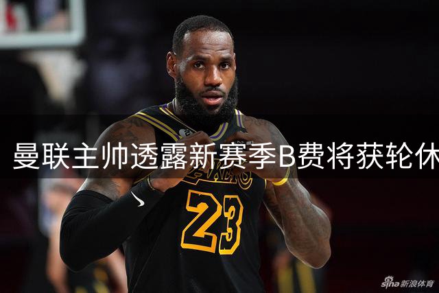 曼联主帅透露新赛季B费将获轮休 多名球员可胜任前腰位置