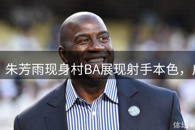 朱芳雨现身村BA展现射手本色，广东队试训年轻新秀中锋