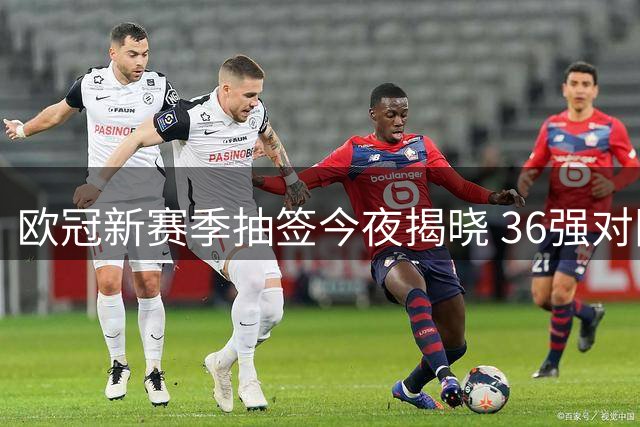 欧冠新赛季抽签今夜揭晓 36强对阵即将出炉