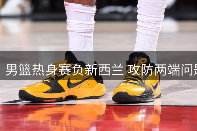 男篮热身赛负新西兰 攻防两端问题明显