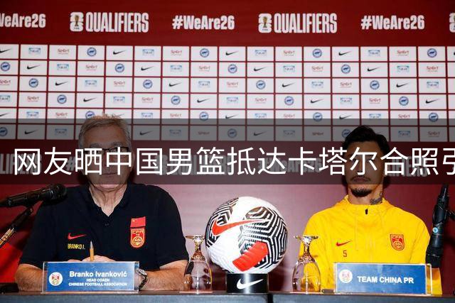 网友晒中国男篮抵达卡塔尔合照引热议 12人大名单几乎板上钉钉