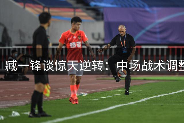 臧一锋谈惊天逆转：中场战术调整唤醒铁人斗志