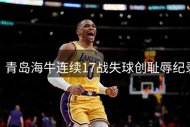 青岛海牛连续17战失球创耻辱纪录，垫底中超形势危急